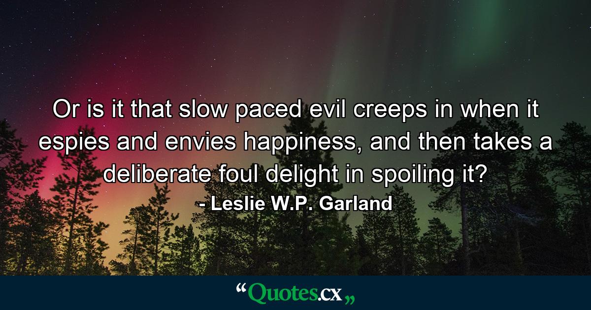 Or is it that slow paced evil creeps in when it espies and envies happiness, and then takes a deliberate foul delight in spoiling it? - Quote by Leslie W.P. Garland