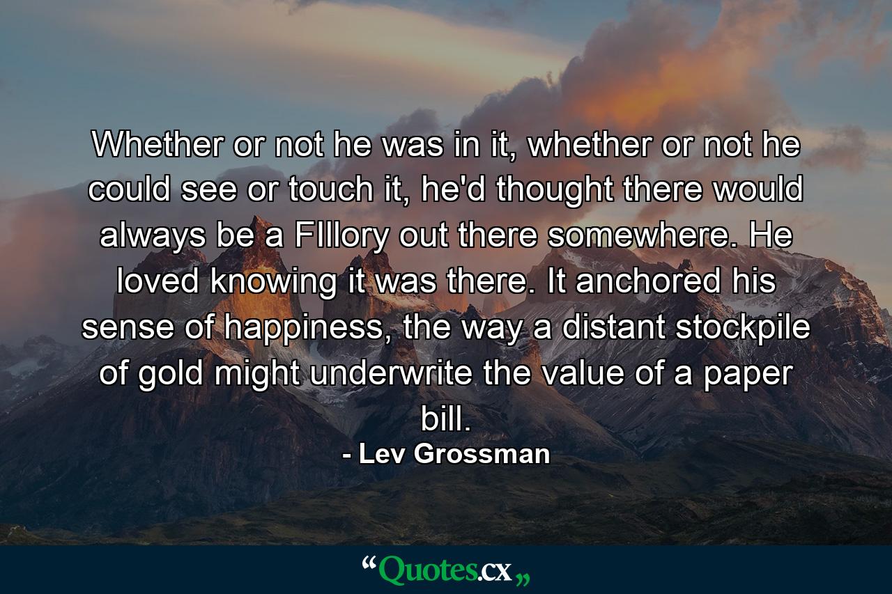 Whether or not he was in it, whether or not he could see or touch it, he'd thought there would always be a FIllory out there somewhere. He loved knowing it was there. It anchored his sense of happiness, the way a distant stockpile of gold might underwrite the value of a paper bill. - Quote by Lev Grossman