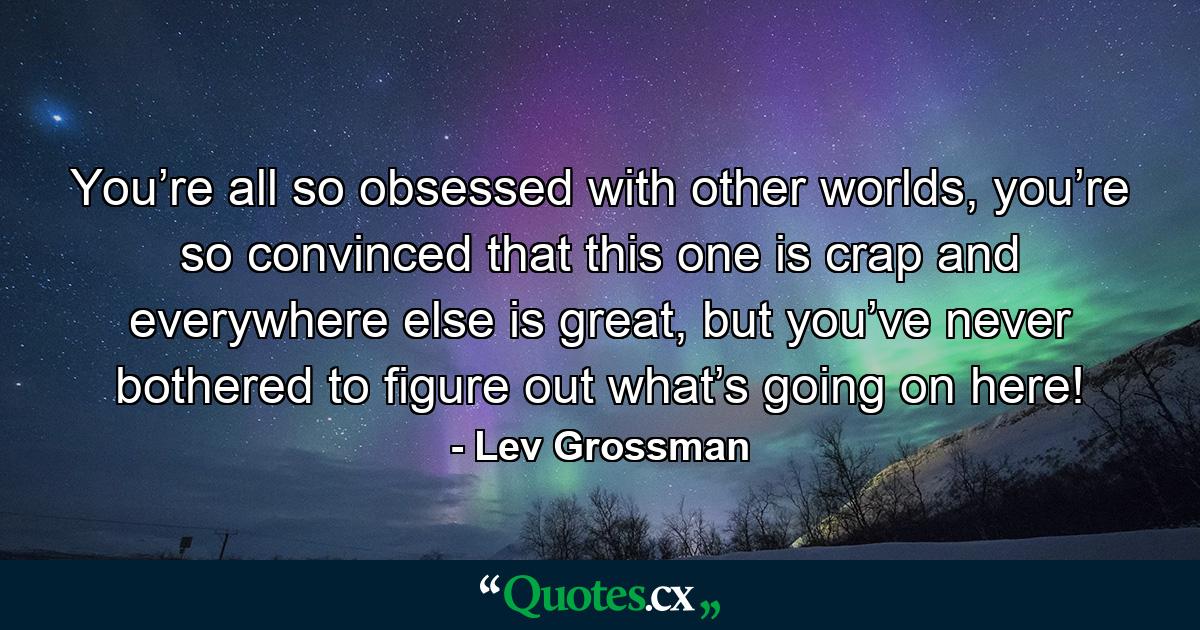 You’re all so obsessed with other worlds, you’re so convinced that this one is crap and everywhere else is great, but you’ve never bothered to figure out what’s going on here! - Quote by Lev Grossman