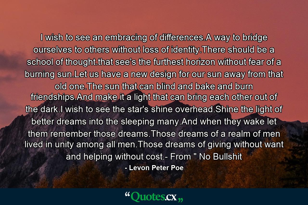 I wish to see an embracing of differences.A way to bridge ourselves to others without loss of identity.There should be a school of thought.that see's the furthest horizon without fear of a burning sun.Let us have a new design for our sun away from that old one.The sun that can blind and bake and burn friendships.And make it a light that can bring each other out of the dark.I wish to see the star's shine overhead.Shine the light of better dreams into the sleeping many.And when they wake let them remember those dreams.Those dreams of a realm of men lived in unity among all men.Those dreams of giving without want and helping without cost.- From 
