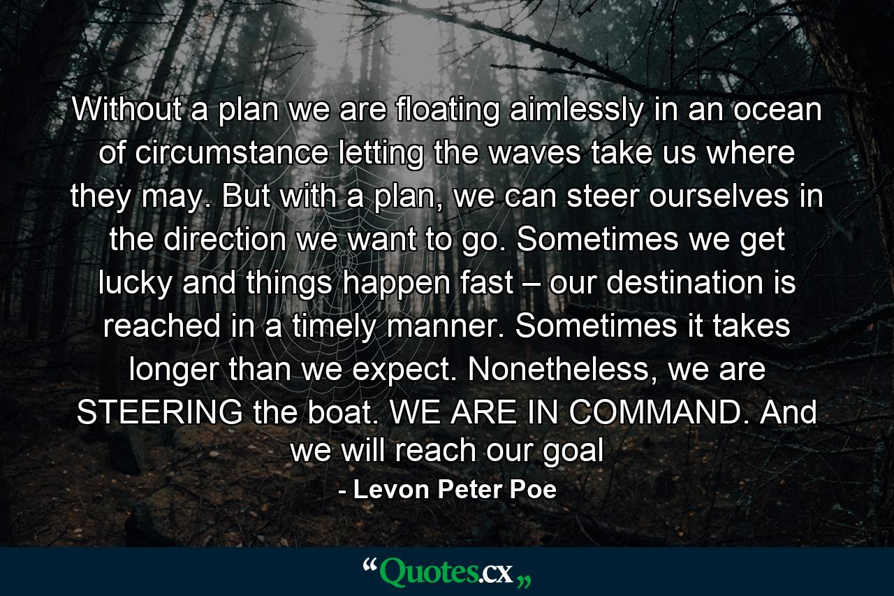 Without a plan we are floating aimlessly in an ocean of circumstance letting the waves take us where they may. But with a plan, we can steer ourselves in the direction we want to go. Sometimes we get lucky and things happen fast – our destination is reached in a timely manner. Sometimes it takes longer than we expect. Nonetheless, we are STEERING the boat. WE ARE IN COMMAND. And we will reach our goal - Quote by Levon Peter Poe