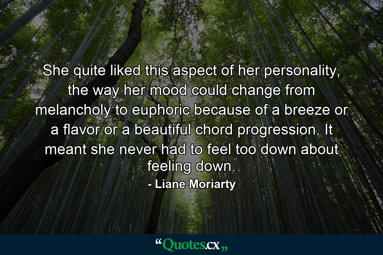 She quite liked this aspect of her personality, the way her mood could change from melancholy to euphoric because of a breeze or a flavor or a beautiful chord progression. It meant she never had to feel too down about feeling down. - Quote by Liane Moriarty