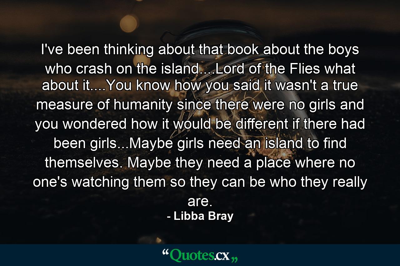 I've been thinking about that book about the boys who crash on the island....Lord of the Flies what about it....You know how you said it wasn't a true measure of humanity since there were no girls and you wondered how it would be different if there had been girls...Maybe girls need an island to find themselves. Maybe they need a place where no one's watching them so they can be who they really are. - Quote by Libba Bray