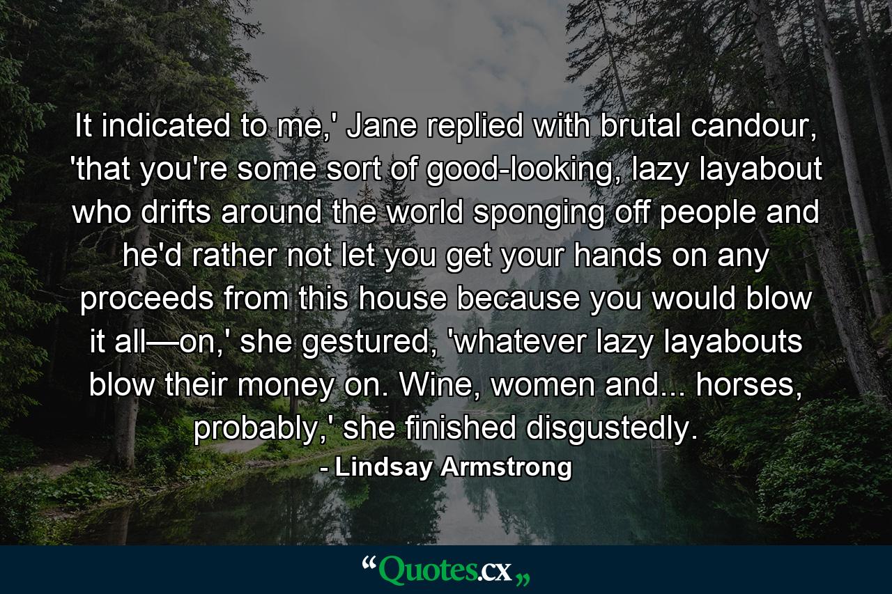 It indicated to me,' Jane replied with brutal candour, 'that you're some sort of good-looking, lazy layabout who drifts around the world sponging off people and he'd rather not let you get your hands on any proceeds from this house because you would blow it all—on,' she gestured, 'whatever lazy layabouts blow their money on. Wine, women and... horses, probably,' she finished disgustedly. - Quote by Lindsay Armstrong