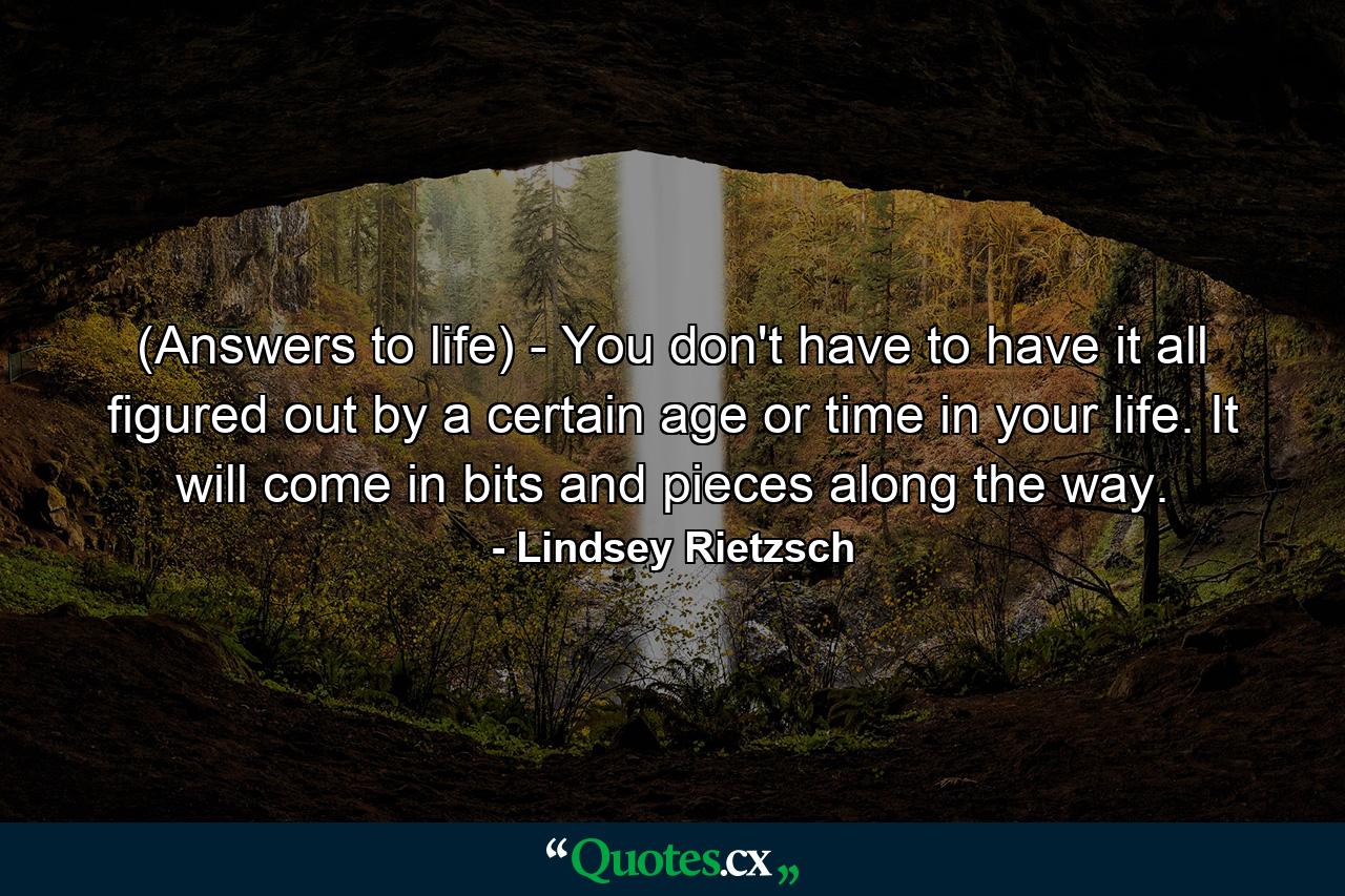 (Answers to life) - You don't have to have it all figured out by a certain age or time in your life. It will come in bits and pieces along the way. - Quote by Lindsey Rietzsch