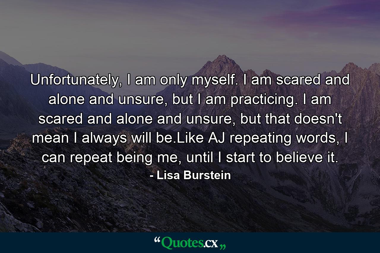 Unfortunately, I am only myself. I am scared and alone and unsure, but I am practicing. I am scared and alone and unsure, but that doesn't mean I always will be.Like AJ repeating words, I can repeat being me, until I start to believe it. - Quote by Lisa Burstein