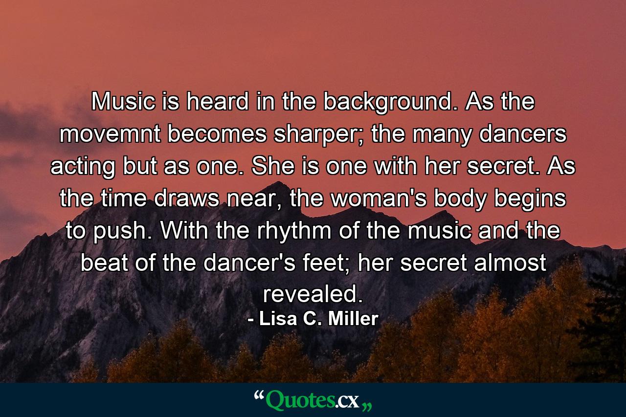 Music is heard in the background. As the movemnt becomes sharper; the many dancers acting but as one. She is one with her secret. As the time draws near, the woman's body begins to push. With the rhythm of the music and the beat of the dancer's feet; her secret almost revealed. - Quote by Lisa C. Miller