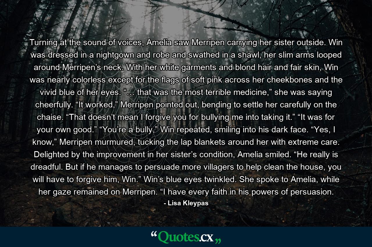 Turning at the sound of voices, Amelia saw Merripen carrying her sister outside. Win was dressed in a nightgown and robe and swathed in a shawl, her slim arms looped around Merripen’s neck. With her white garments and blond hair and fair skin, Win was nearly colorless except for the flags of soft pink across her cheekbones and the vivid blue of her eyes. “… that was the most terrible medicine,” she was saying cheerfully. “It worked,” Merripen pointed out, bending to settle her carefully on the chaise. “That doesn’t mean I forgive you for bullying me into taking it.” “It was for your own good.” “You’re a bully,” Win repeated, smiling into his dark face. “Yes, I know,” Merripen murmured, tucking the lap blankets around her with extreme care. Delighted by the improvement in her sister’s condition, Amelia smiled. “He really is dreadful. But if he manages to persuade more villagers to help clean the house, you will have to forgive him, Win.” Win’s blue eyes twinkled. She spoke to Amelia, while her gaze remained on Merripen. “I have every faith in his powers of persuasion. - Quote by Lisa Kleypas