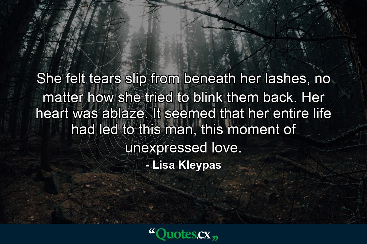 She felt tears slip from beneath her lashes, no matter how she tried to blink them back. Her heart was ablaze. It seemed that her entire life had led to this man, this moment of unexpressed love. - Quote by Lisa Kleypas