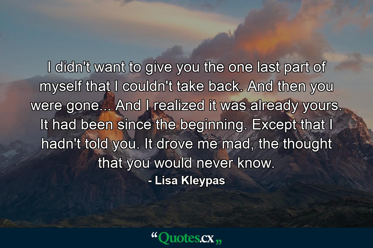 I didn't want to give you the one last part of myself that I couldn't take back. And then you were gone... And I realized it was already yours. It had been since the beginning. Except that I hadn't told you. It drove me mad, the thought that you would never know. - Quote by Lisa Kleypas