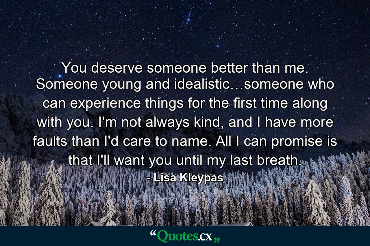 You deserve someone better than me. Someone young and idealistic…someone who can experience things for the first time along with you. I'm not always kind, and I have more faults than I'd care to name. All I can promise is that I'll want you until my last breath. - Quote by Lisa Kleypas