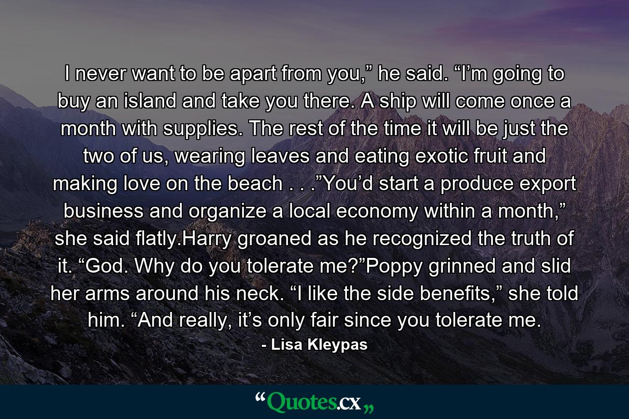 I never want to be apart from you,” he said. “I’m going to buy an island and take you there. A ship will come once a month with supplies. The rest of the time it will be just the two of us, wearing leaves and eating exotic fruit and making love on the beach . . .”You’d start a produce export business and organize a local economy within a month,” she said flatly.Harry groaned as he recognized the truth of it. “God. Why do you tolerate me?”Poppy grinned and slid her arms around his neck. “I like the side benefits,” she told him. “And really, it’s only fair since you tolerate me. - Quote by Lisa Kleypas