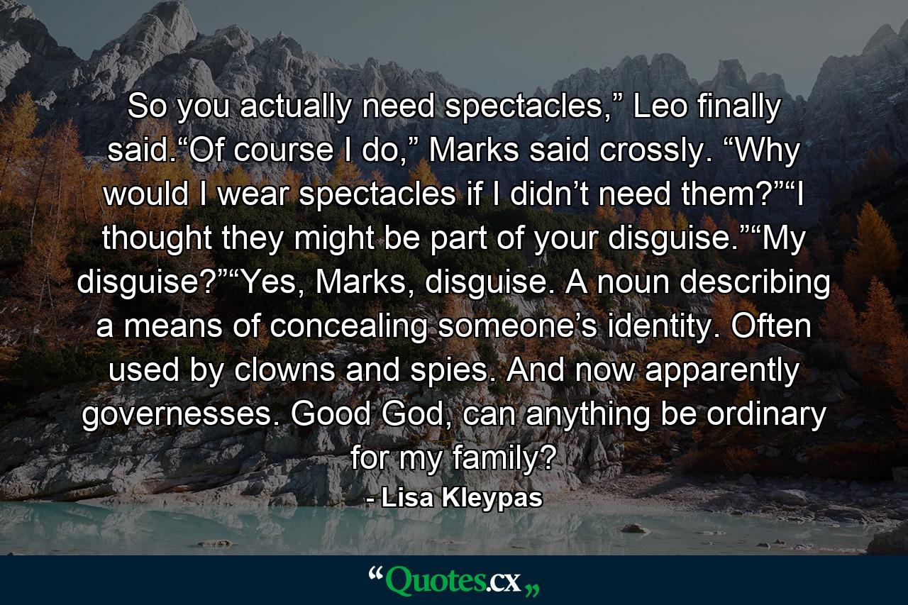 So you actually need spectacles,” Leo finally said.“Of course I do,” Marks said crossly. “Why would I wear spectacles if I didn’t need them?”“I thought they might be part of your disguise.”“My disguise?”“Yes, Marks, disguise. A noun describing a means of concealing someone’s identity. Often used by clowns and spies. And now apparently governesses. Good God, can anything be ordinary for my family? - Quote by Lisa Kleypas