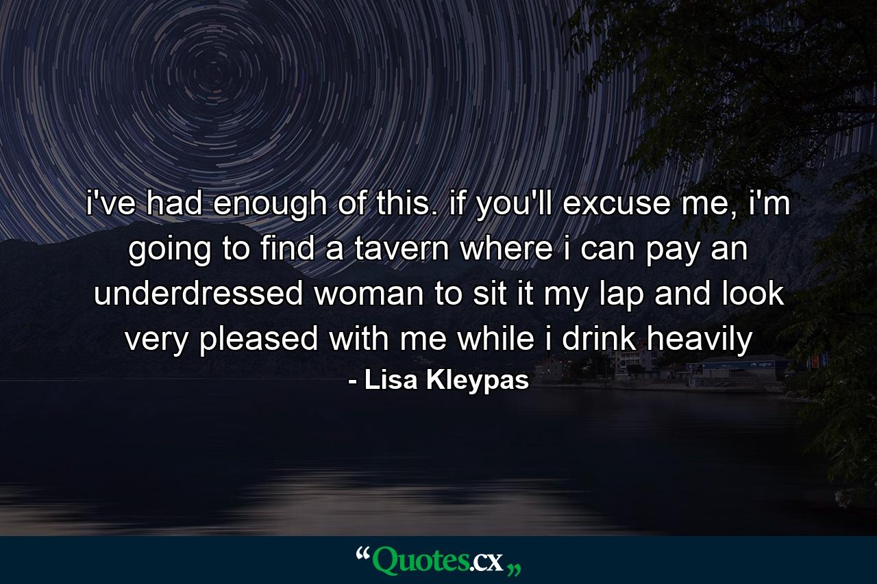 i've had enough of this. if you'll excuse me, i'm going to find a tavern where i can pay an underdressed woman to sit it my lap and look very pleased with me while i drink heavily - Quote by Lisa Kleypas