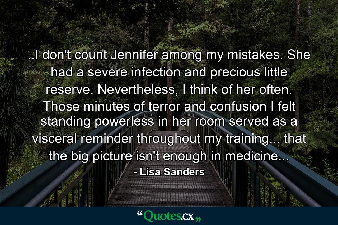 ..I don't count Jennifer among my mistakes. She had a severe infection and precious little reserve. Nevertheless, I think of her often. Those minutes of terror and confusion I felt standing powerless in her room served as a visceral reminder throughout my training... that the big picture isn't enough in medicine... - Quote by Lisa Sanders