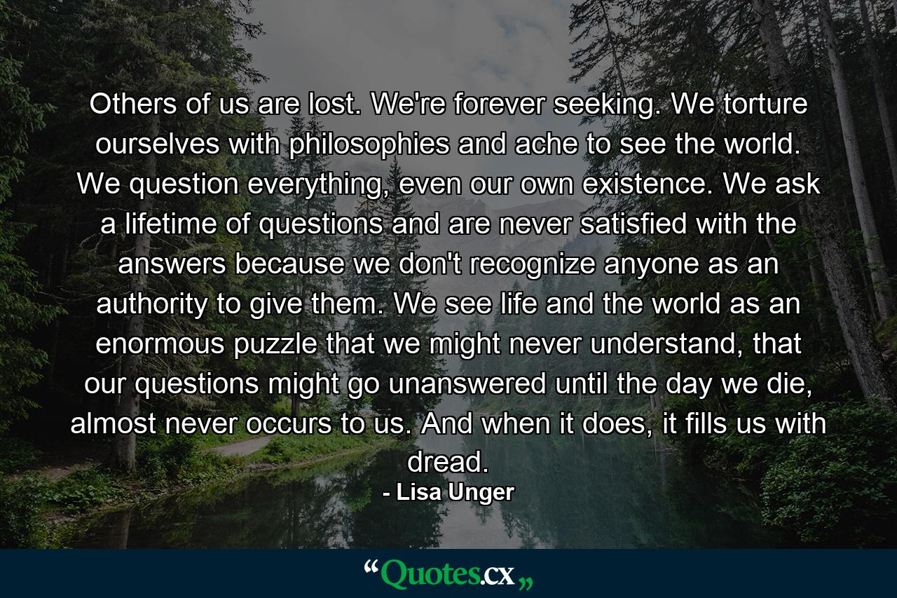 Others of us are lost. We're forever seeking. We torture ourselves with philosophies and ache to see the world. We question everything, even our own existence. We ask a lifetime of questions and are never satisfied with the answers because we don't recognize anyone as an authority to give them. We see life and the world as an enormous puzzle that we might never understand, that our questions might go unanswered until the day we die, almost never occurs to us. And when it does, it fills us with dread. - Quote by Lisa Unger