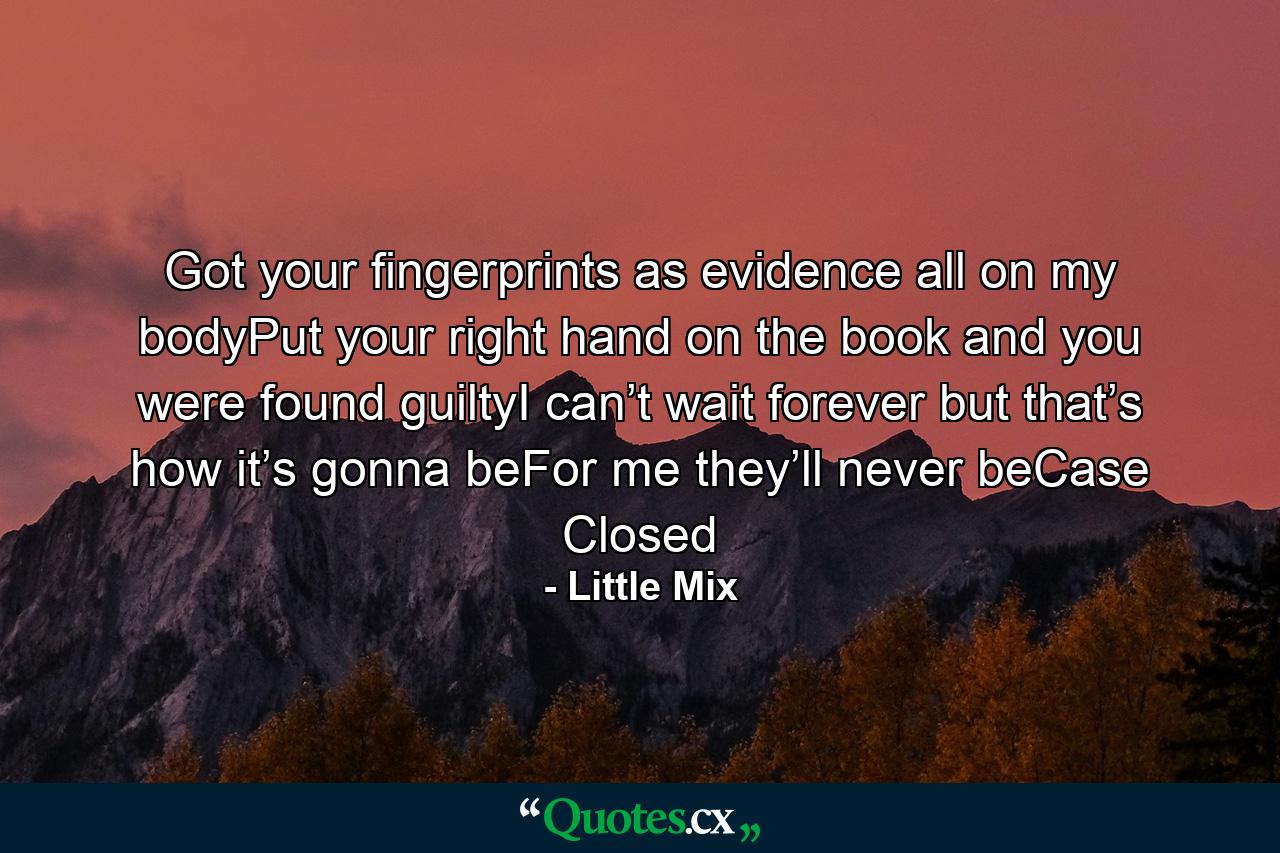 Got your fingerprints as evidence all on my bodyPut your right hand on the book and you were found guiltyI can’t wait forever but that’s how it’s gonna beFor me they’ll never beCase Closed - Quote by Little Mix