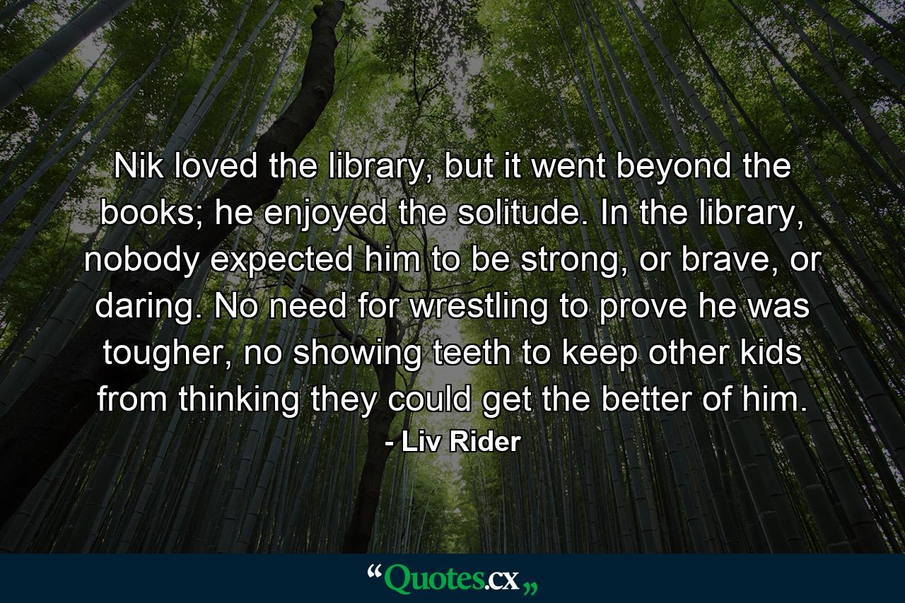 Nik loved the library, but it went beyond the books; he enjoyed the solitude. In the library, nobody expected him to be strong, or brave, or daring. No need for wrestling to prove he was tougher, no showing teeth to keep other kids from thinking they could get the better of him. - Quote by Liv Rider