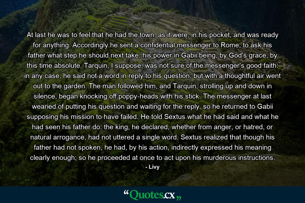 At last he was to feel that he had the town, as it were, in his pocket, and was ready for anything. Accordingly he sent a confidential messenger to Rome, to ask his father what step he should next take, his power in Gabii being, by God's grace, by this time absolute. Tarquin, I suppose, was not sure of the messenger's good faith: in any case, he said not a word in reply to his question, but with a thoughtful air went out to the garden. The man followed him, and Tarquin, strolling up and down in silence, began knocking off poppy-heads with his stick. The messenger at last wearied of putting his question and waiting for the reply, so he returned to Gabii supposing his mission to have failed. He told Sextus what he had said and what he had seen his father do: the king, he declared, whether from anger, or hatred, or natural arrogance, had not uttered a single word. Sextus realized that though his father had not spoken, he had, by his action, indirectly expressed his meaning clearly enough; so he proceeded at once to act upon his murderous instructions. - Quote by Livy