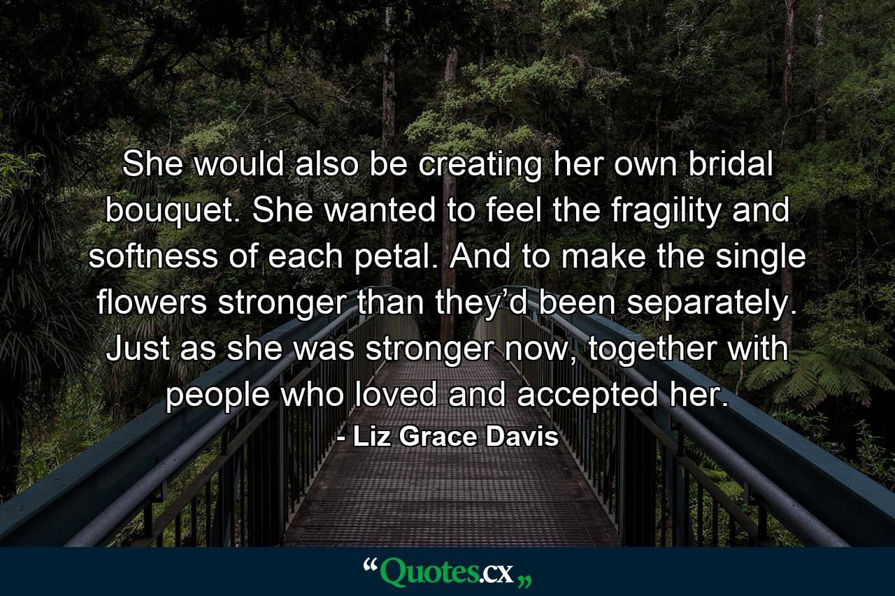 She would also be creating her own bridal bouquet. She wanted to feel the fragility and softness of each petal. And to make the single flowers stronger than they’d been separately. Just as she was stronger now, together with people who loved and accepted her. - Quote by Liz Grace Davis