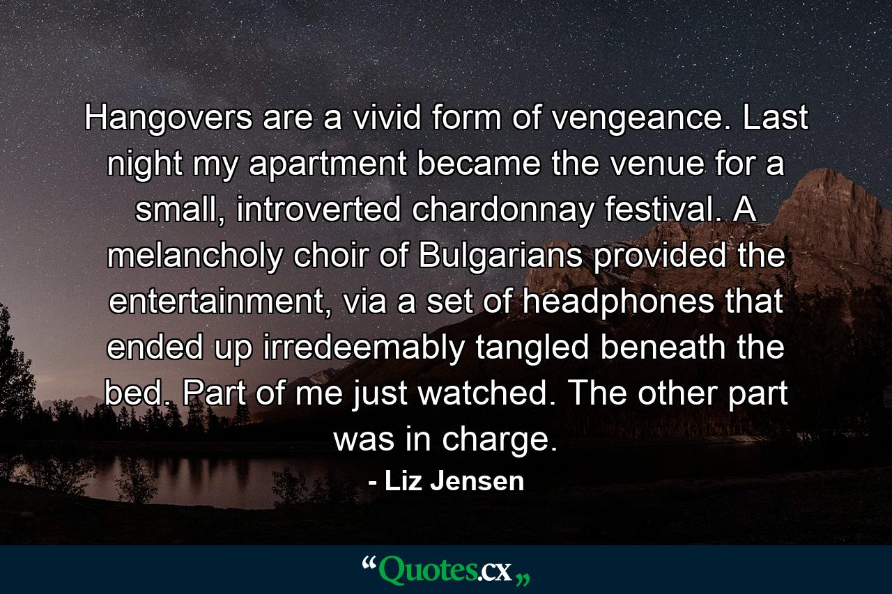 Hangovers are a vivid form of vengeance. Last night my apartment became the venue for a small, introverted chardonnay festival. A melancholy choir of Bulgarians provided the entertainment, via a set of headphones that ended up irredeemably tangled beneath the bed. Part of me just watched. The other part was in charge. - Quote by Liz Jensen