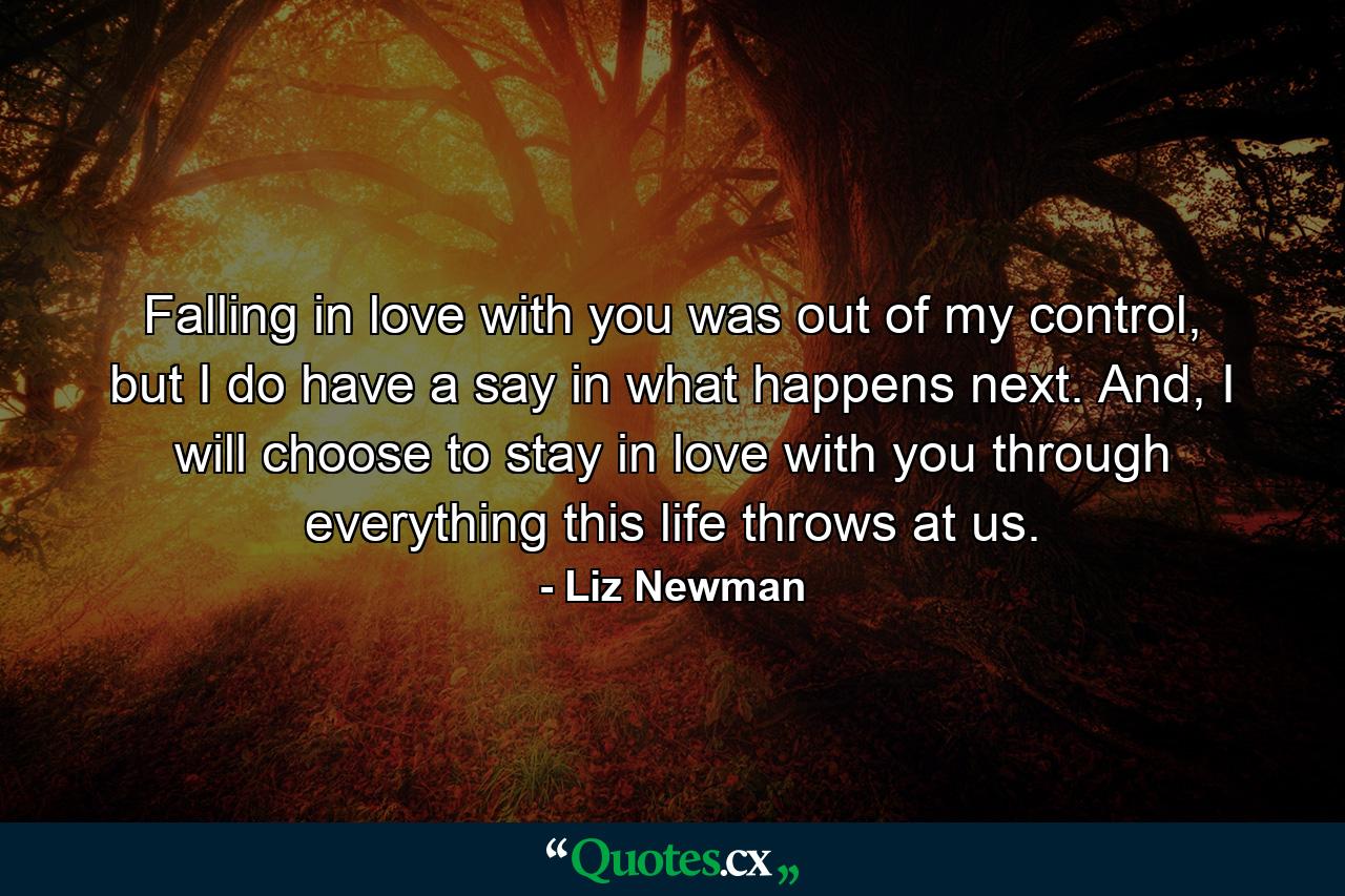 Falling in love with you was out of my control, but I do have a say in what happens next. And, I will choose to stay in love with you through everything this life throws at us. - Quote by Liz Newman