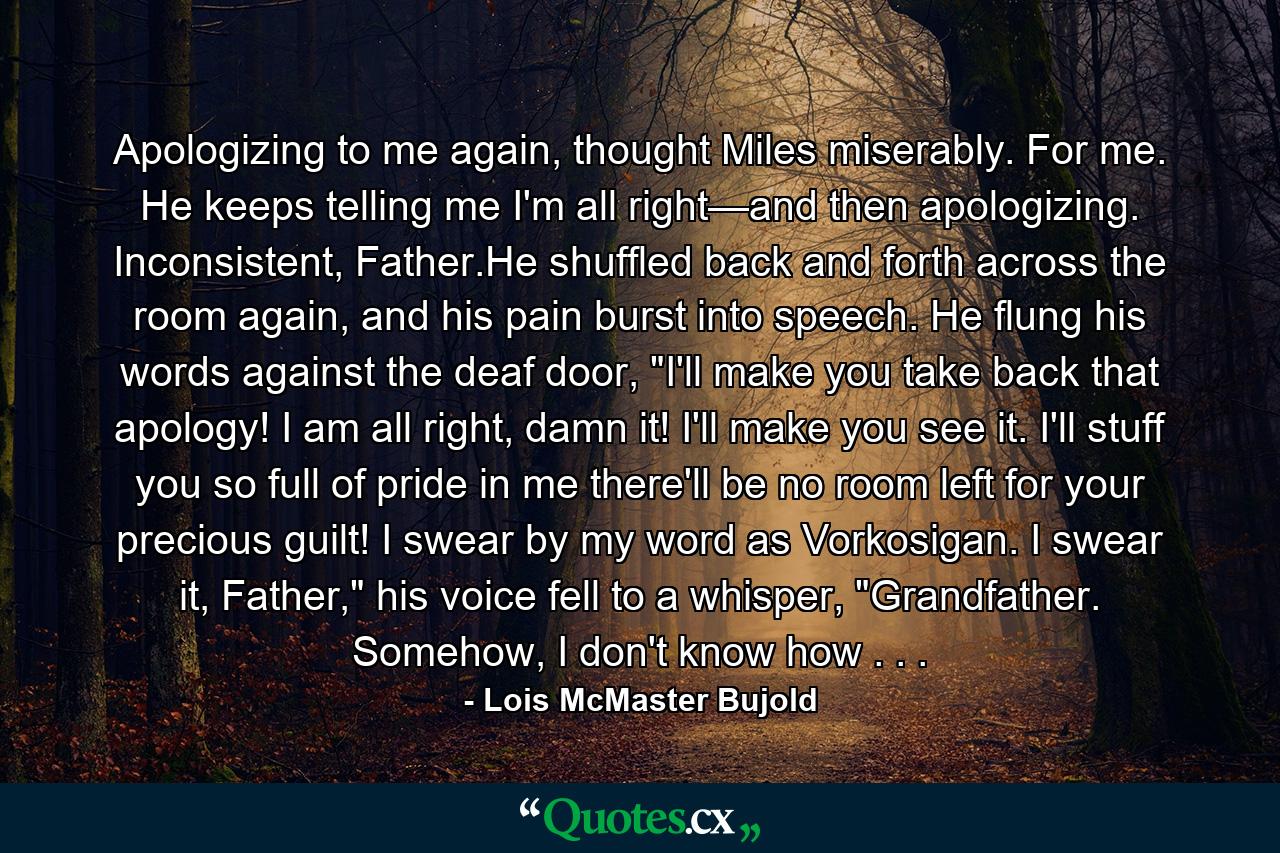 Apologizing to me again, thought Miles miserably. For me. He keeps telling me I'm all right—and then apologizing. Inconsistent, Father.He shuffled back and forth across the room again, and his pain burst into speech. He flung his words against the deaf door, 