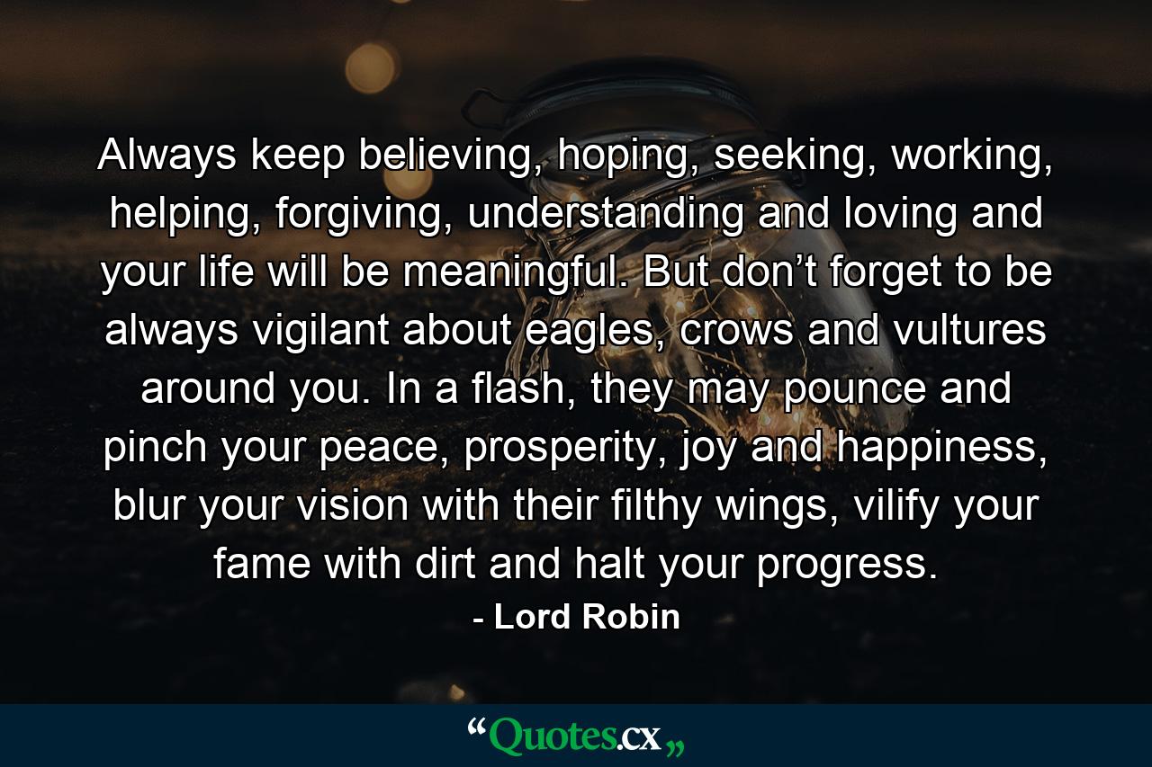 Always keep believing, hoping, seeking, working, helping, forgiving, understanding and loving and your life will be meaningful. But don’t forget to be always vigilant about eagles, crows and vultures around you. In a flash, they may pounce and pinch your peace, prosperity, joy and happiness, blur your vision with their filthy wings, vilify your fame with dirt and halt your progress. - Quote by Lord Robin