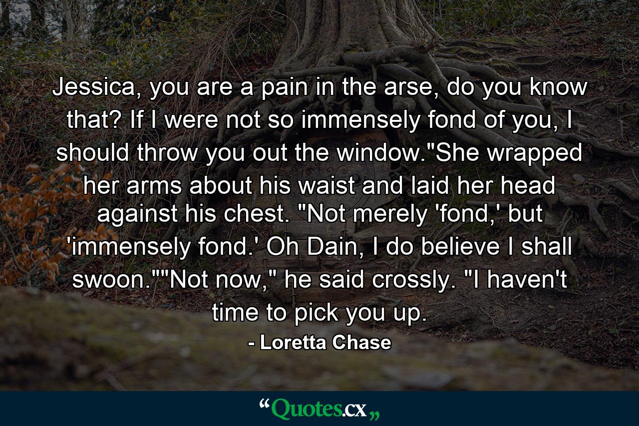 Jessica, you are a pain in the arse, do you know that? If I were not so immensely fond of you, I should throw you out the window.