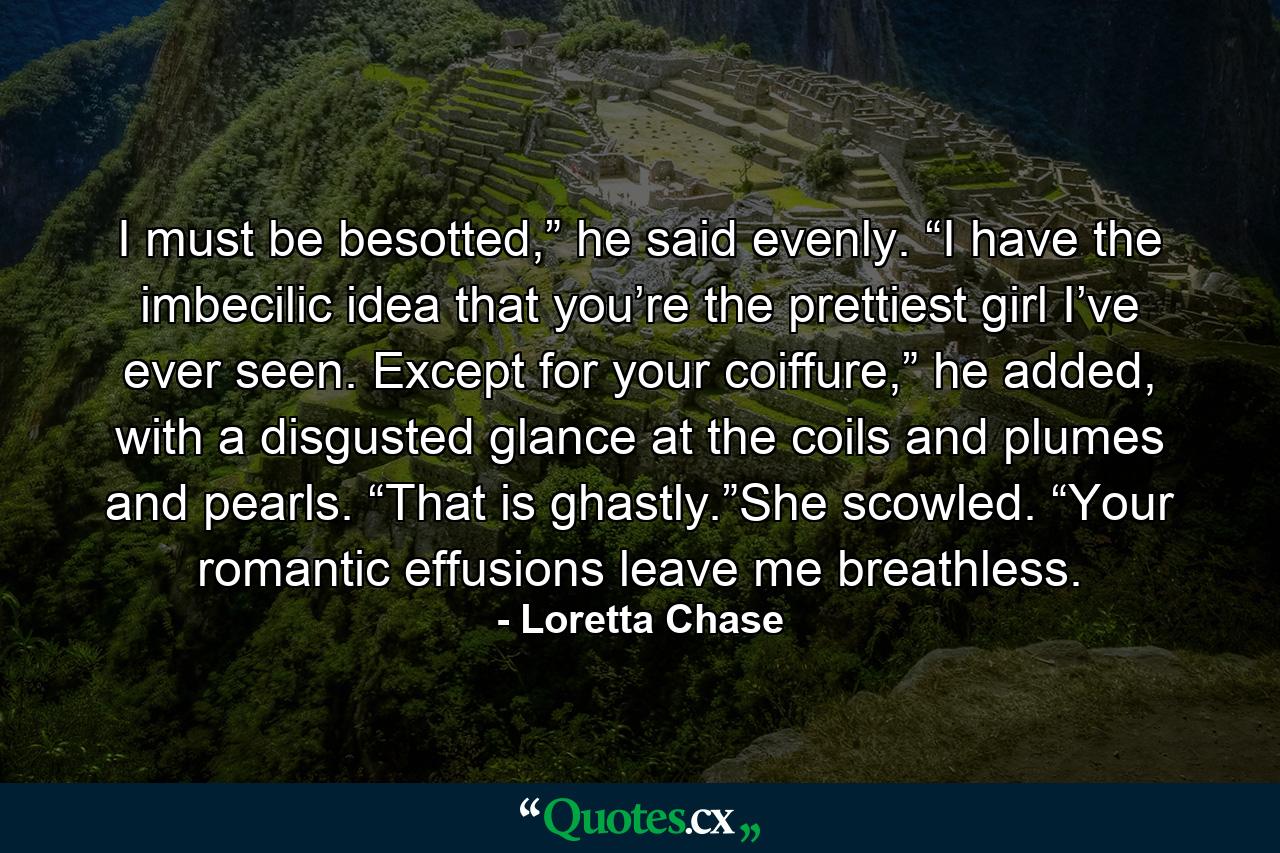 I must be besotted,” he said evenly. “I have the imbecilic idea that you’re the prettiest girl I’ve ever seen. Except for your coiffure,” he added, with a disgusted glance at the coils and plumes and pearls. “That is ghastly.”She scowled. “Your romantic effusions leave me breathless. - Quote by Loretta Chase