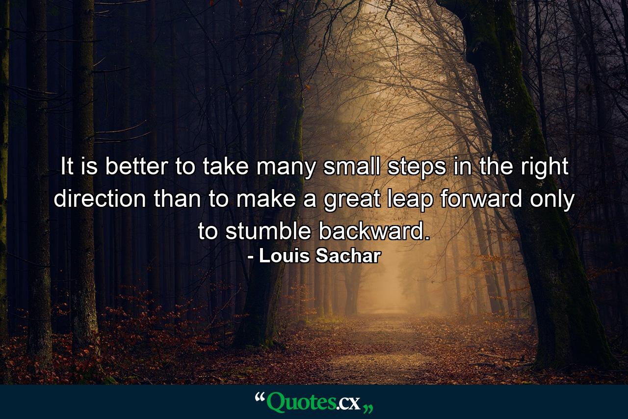 It is better to take many small steps in the right direction than to make a great leap forward only to stumble backward. - Quote by Louis Sachar