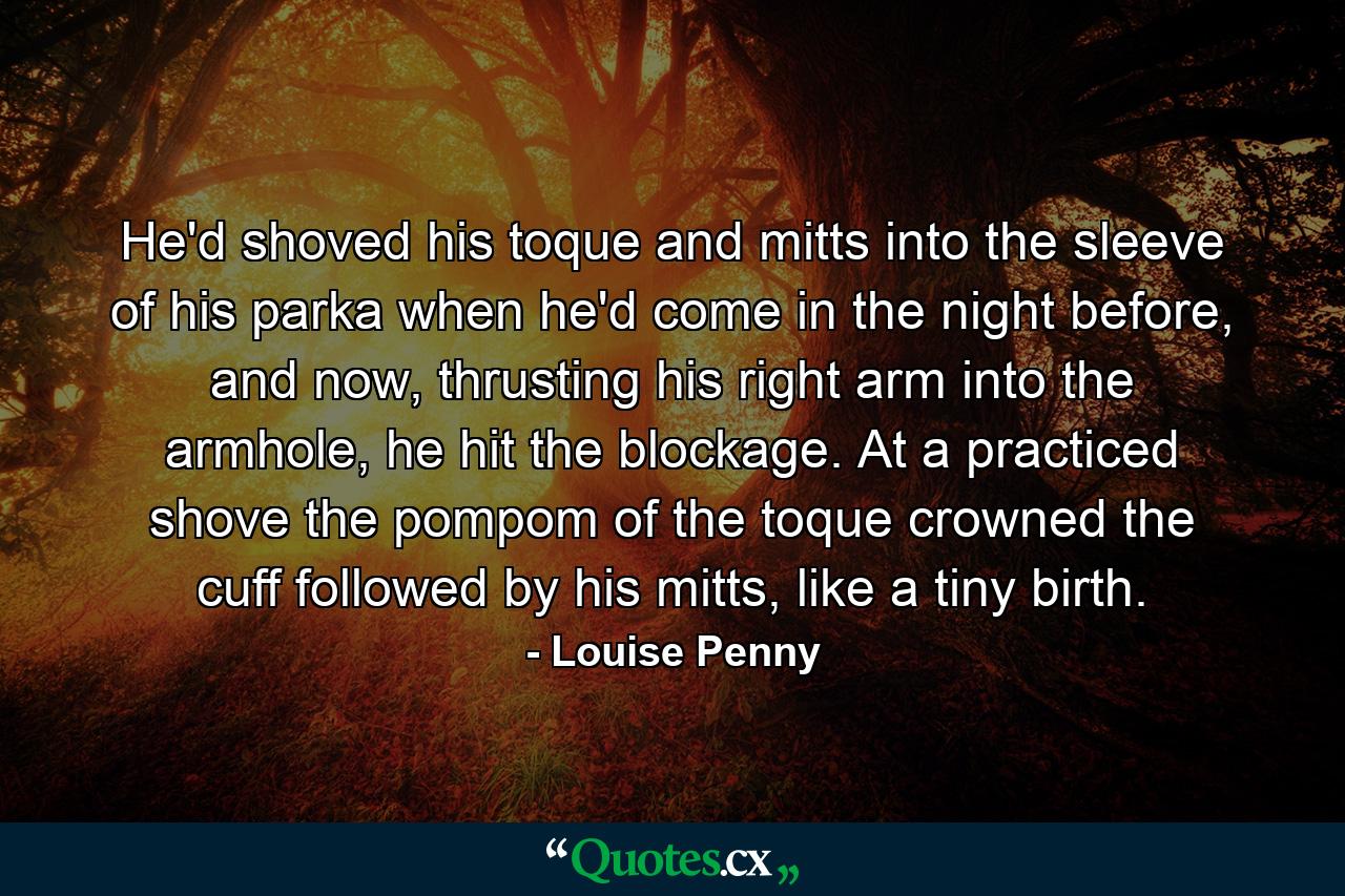 He'd shoved his toque and mitts into the sleeve of his parka when he'd come in the night before, and now, thrusting his right arm into the armhole, he hit the blockage. At a practiced shove the pompom of the toque crowned the cuff followed by his mitts, like a tiny birth. - Quote by Louise Penny