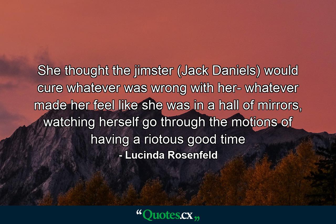 She thought the jimster (Jack Daniels) would cure whatever was wrong with her- whatever made her feel like she was in a hall of mirrors, watching herself go through the motions of having a riotous good time - Quote by Lucinda Rosenfeld