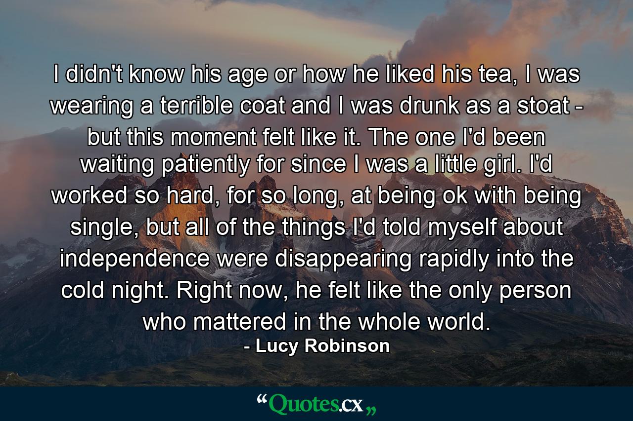 I didn't know his age or how he liked his tea, I was wearing a terrible coat and I was drunk as a stoat - but this moment felt like it. The one I'd been waiting patiently for since I was a little girl. I'd worked so hard, for so long, at being ok with being single, but all of the things I'd told myself about independence were disappearing rapidly into the cold night. Right now, he felt like the only person who mattered in the whole world. - Quote by Lucy Robinson