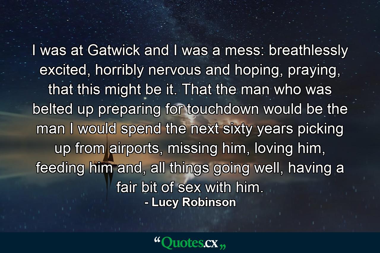 I was at Gatwick and I was a mess: breathlessly excited, horribly nervous and hoping, praying, that this might be it. That the man who was belted up preparing for touchdown would be the man I would spend the next sixty years picking up from airports, missing him, loving him, feeding him and, all things going well, having a fair bit of sex with him. - Quote by Lucy Robinson