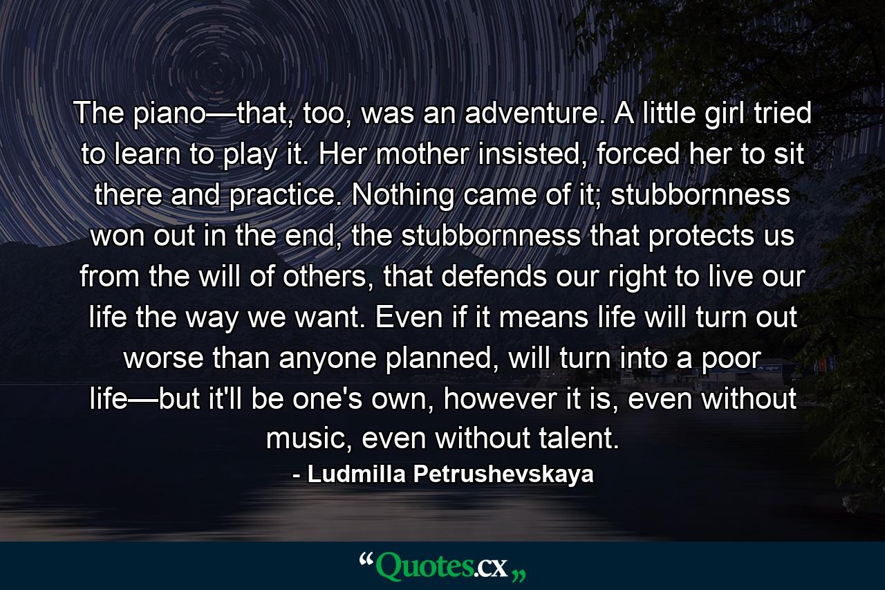 The piano—that, too, was an adventure. A little girl tried to learn to play it. Her mother insisted, forced her to sit there and practice. Nothing came of it; stubbornness won out in the end, the stubbornness that protects us from the will of others, that defends our right to live our life the way we want. Even if it means life will turn out worse than anyone planned, will turn into a poor life—but it'll be one's own, however it is, even without music, even without talent. - Quote by Ludmilla Petrushevskaya