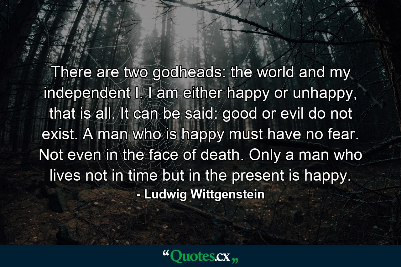 There are two godheads: the world and my independent I. I am either happy or unhappy, that is all. It can be said: good or evil do not exist. A man who is happy must have no fear. Not even in the face of death. Only a man who lives not in time but in the present is happy. - Quote by Ludwig Wittgenstein