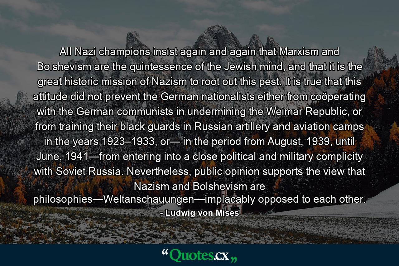 All Nazi champions insist again and again that Marxism and Bolshevism are the quintessence of the Jewish mind, and that it is the great historic mission of Nazism to root out this pest. It is true that this attitude did not prevent the German nationalists either from coöperating with the German communists in undermining the Weimar Republic, or from training their black guards in Russian artillery and aviation camps in the years 1923–1933, or— in the period from August, 1939, until June, 1941—from entering into a close political and military complicity with Soviet Russia. Nevertheless, public opinion supports the view that Nazism and Bolshevism are philosophies—Weltanschauungen—implacably opposed to each other. - Quote by Ludwig von Mises