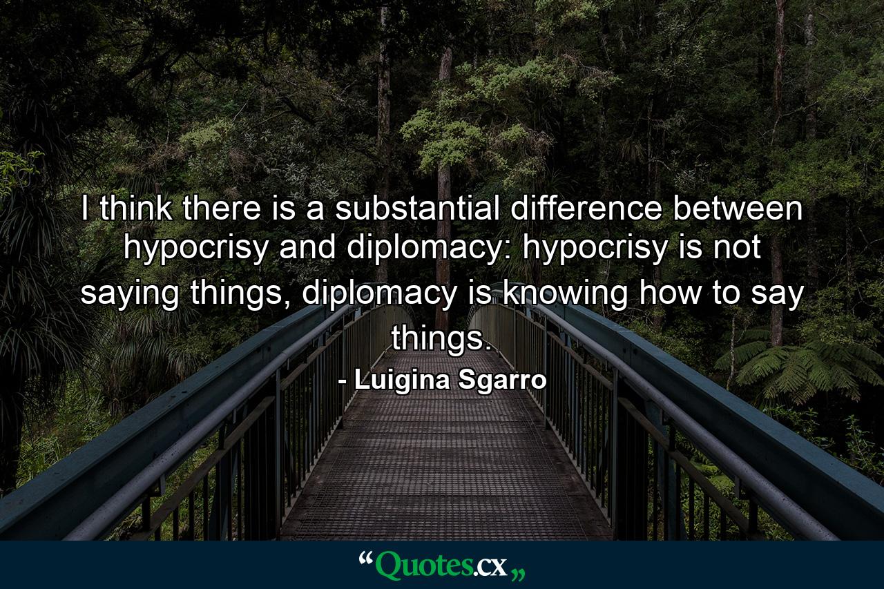 I think there is a substantial difference between hypocrisy and diplomacy: hypocrisy is not saying things, diplomacy is knowing how to say things. - Quote by Luigina Sgarro