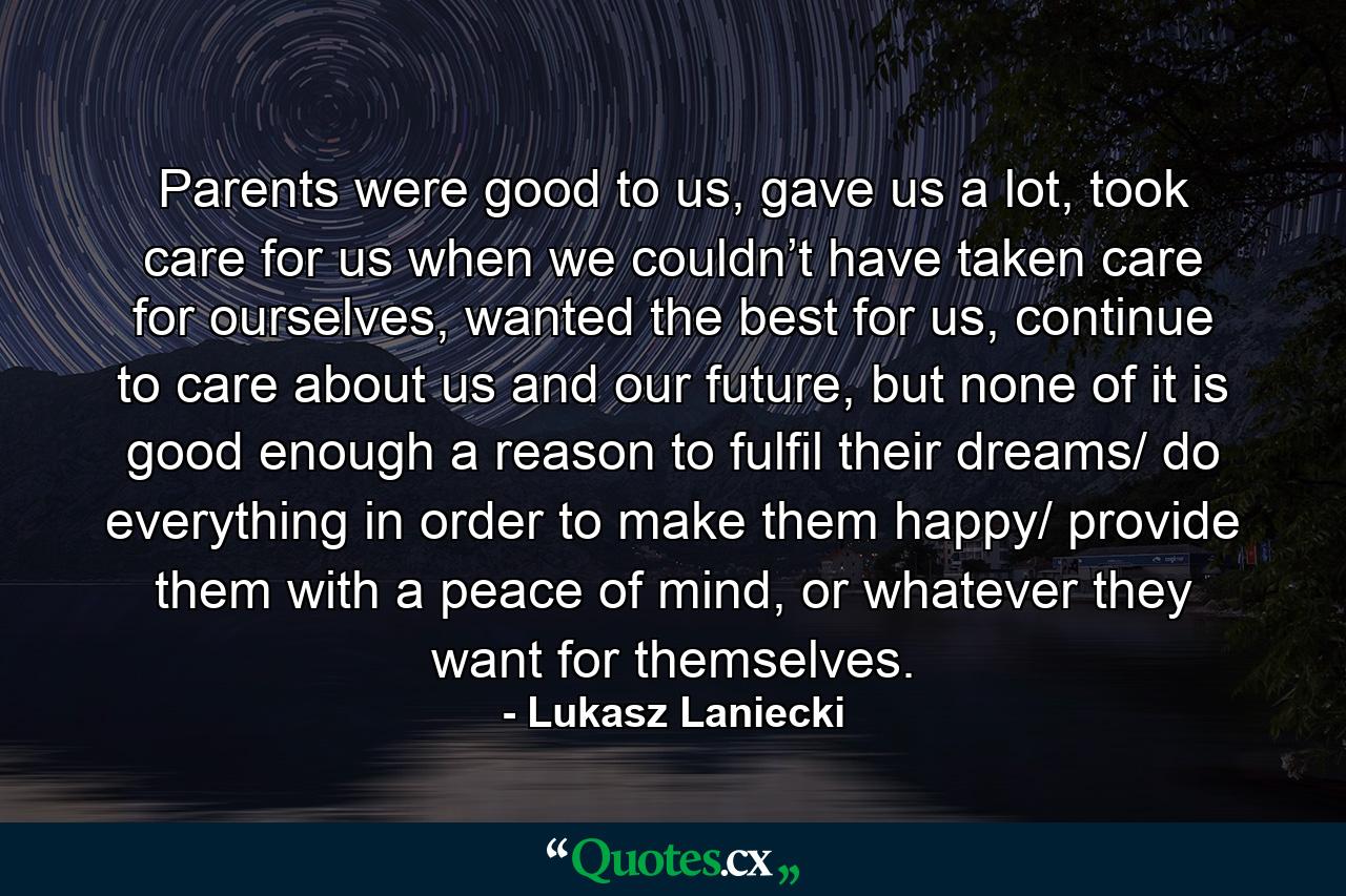 Parents were good to us, gave us a lot, took care for us when we couldn’t have taken care for ourselves, wanted the best for us, continue to care about us and our future, but none of it is good enough a reason to fulfil their dreams/ do everything in order to make them happy/ provide them with a peace of mind, or whatever they want for themselves. - Quote by Lukasz Laniecki