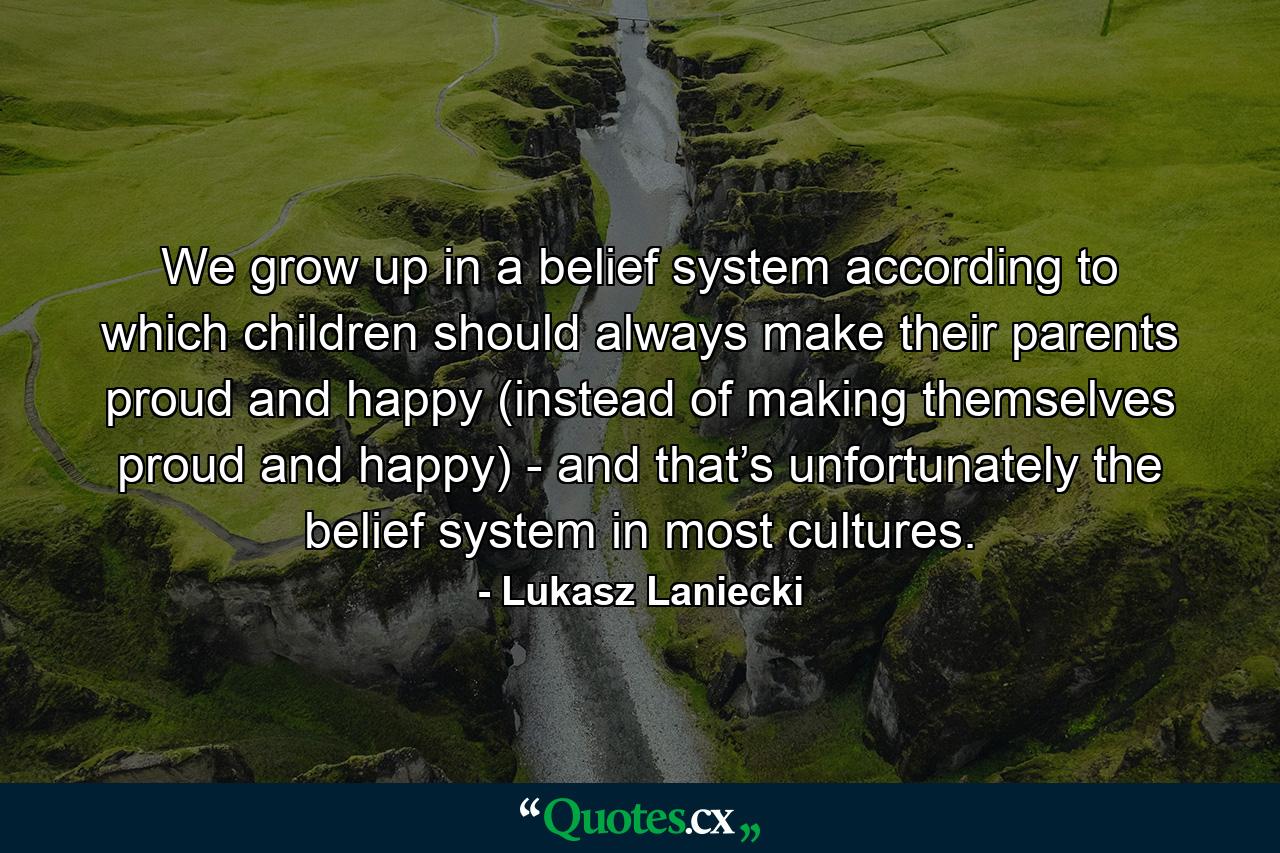 We grow up in a belief system according to which children should always make their parents proud and happy (instead of making themselves proud and happy) - and that’s unfortunately the belief system in most cultures. - Quote by Lukasz Laniecki