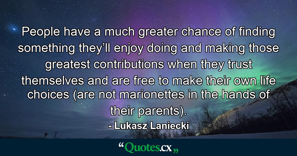 People have a much greater chance of finding something they’ll enjoy doing and making those greatest contributions when they trust themselves and are free to make their own life choices (are not marionettes in the hands of their parents). - Quote by Lukasz Laniecki