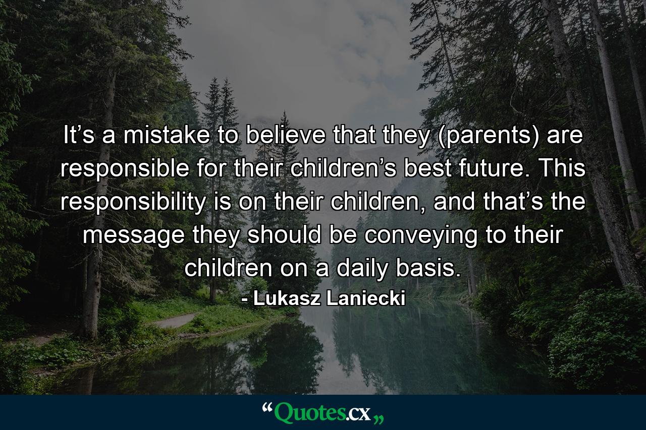 It’s a mistake to believe that they (parents) are responsible for their children’s best future. This responsibility is on their children, and that’s the message they should be conveying to their children on a daily basis. - Quote by Lukasz Laniecki