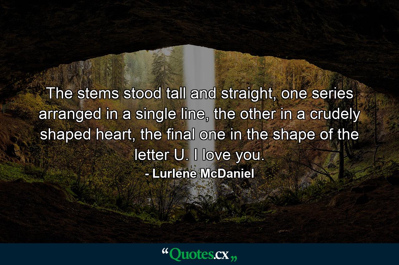 The stems stood tall and straight, one series arranged in a single line, the other in a crudely shaped heart, the final one in the shape of the letter U. I love you. - Quote by Lurlene McDaniel