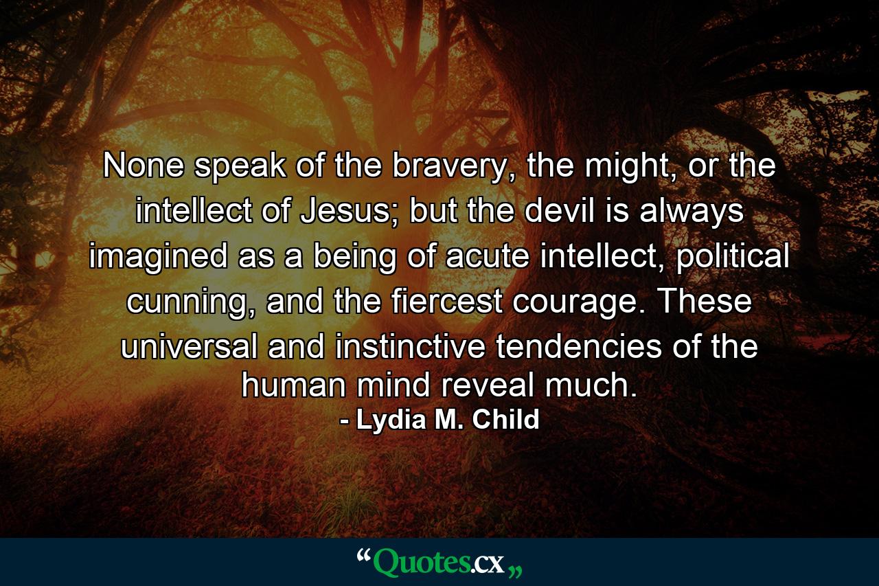 None speak of the bravery, the might, or the intellect of Jesus; but the devil is always imagined as a being of acute intellect, political cunning, and the fiercest courage. These universal and instinctive tendencies of the human mind reveal much. - Quote by Lydia M. Child