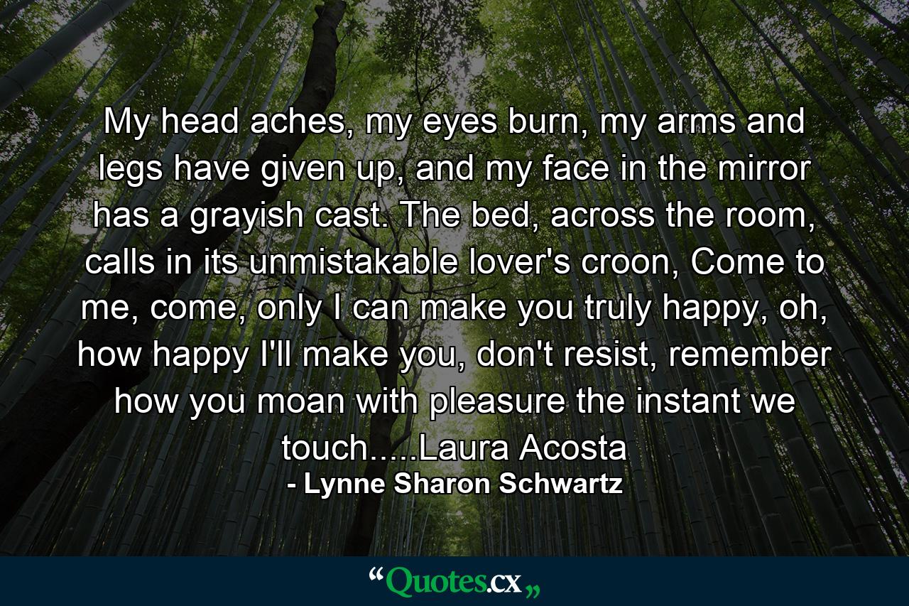 My head aches, my eyes burn, my arms and legs have given up, and my face in the mirror has a grayish cast. The bed, across the room, calls in its unmistakable lover's croon, Come to me, come, only I can make you truly happy, oh, how happy I'll make you, don't resist, remember how you moan with pleasure the instant we touch.....Laura Acosta - Quote by Lynne Sharon Schwartz