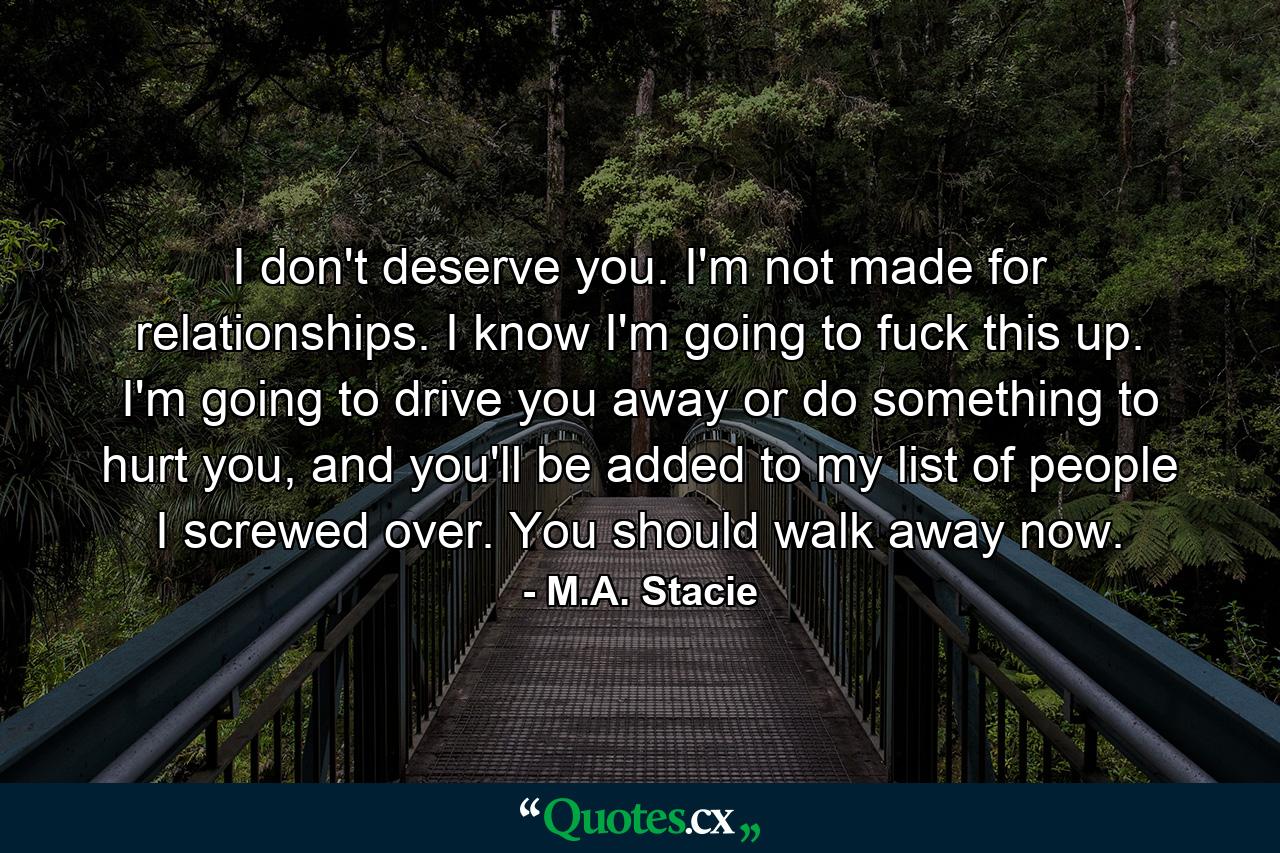 I don't deserve you. I'm not made for relationships. I know I'm going to fuck this up. I'm going to drive you away or do something to hurt you, and you'll be added to my list of people I screwed over. You should walk away now. - Quote by M.A. Stacie