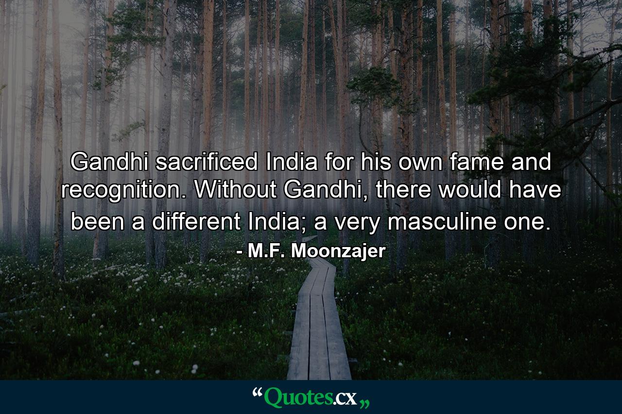 Gandhi sacrificed India for his own fame and recognition. Without Gandhi, there would have been a different India; a very masculine one. - Quote by M.F. Moonzajer