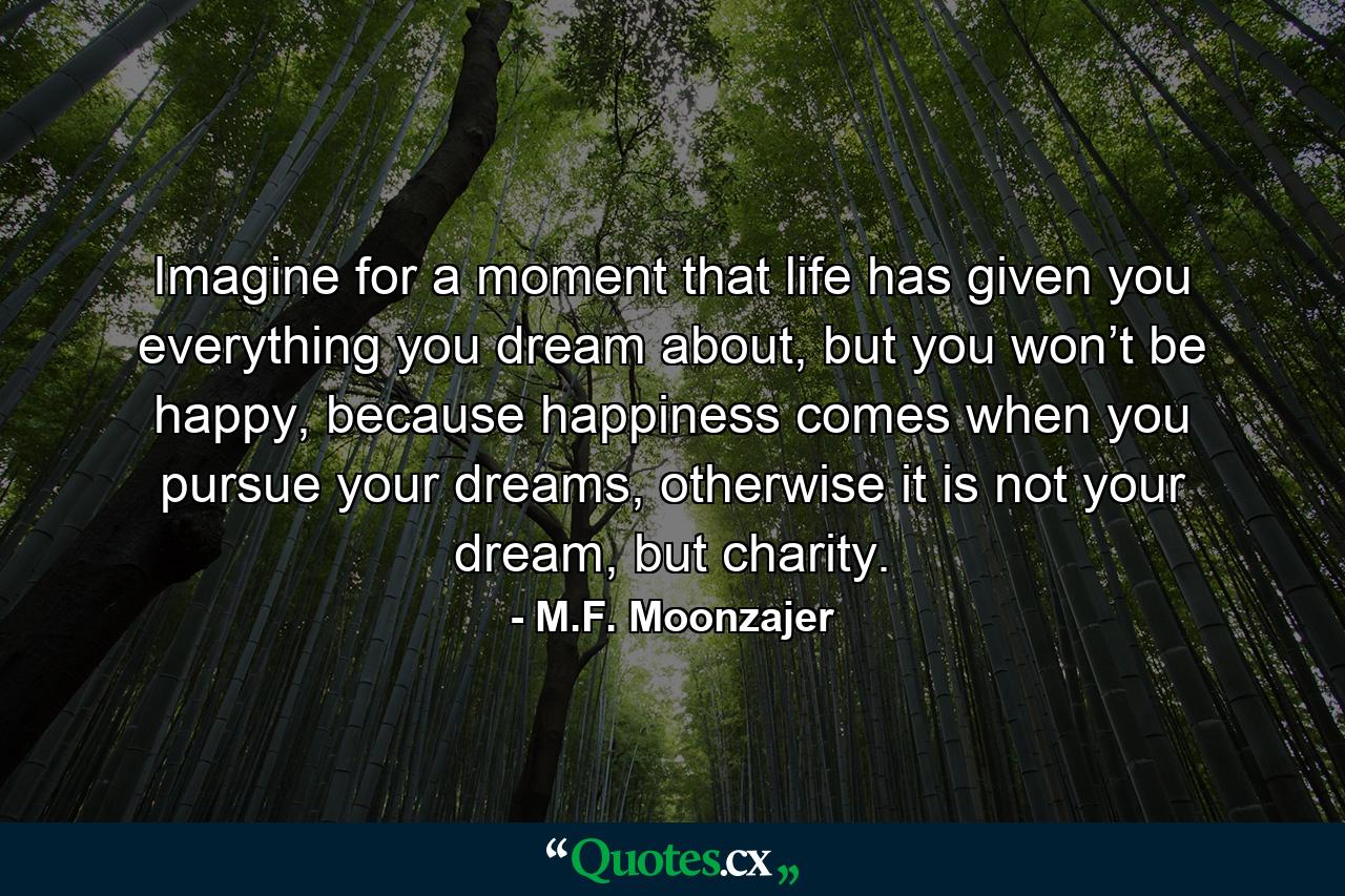 Imagine for a moment that life has given you everything you dream about, but you won’t be happy, because happiness comes when you pursue your dreams, otherwise it is not your dream, but charity. - Quote by M.F. Moonzajer