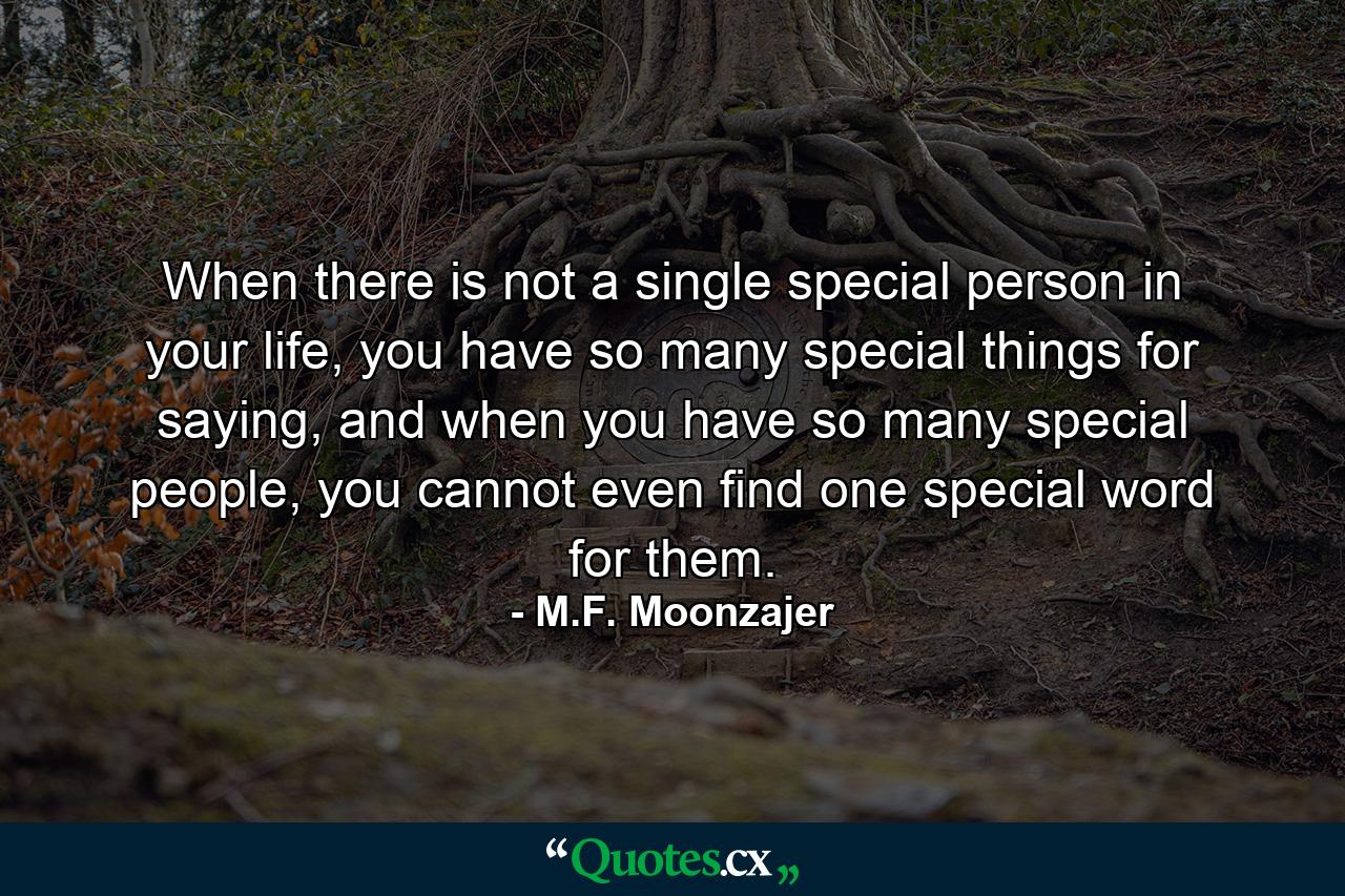 When there is not a single special person in your life, you have so many special things for saying, and when you have so many special people, you cannot even find one special word for them. - Quote by M.F. Moonzajer